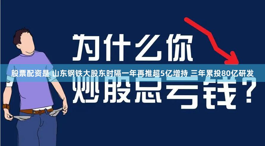股票配资是 山东钢铁大股东时隔一年再推超5亿增持 三年累投80亿研发
