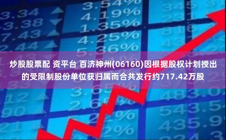 炒股股票配 资平台 百济神州(06160)因根据股权计划授出的受限制股份单位获归属而合共发行约717.42万股