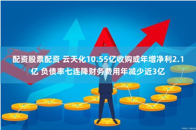 配资股票配资 云天化10.55亿收购或年增净利2.1亿 负债率七连降财务费用年减少近3亿