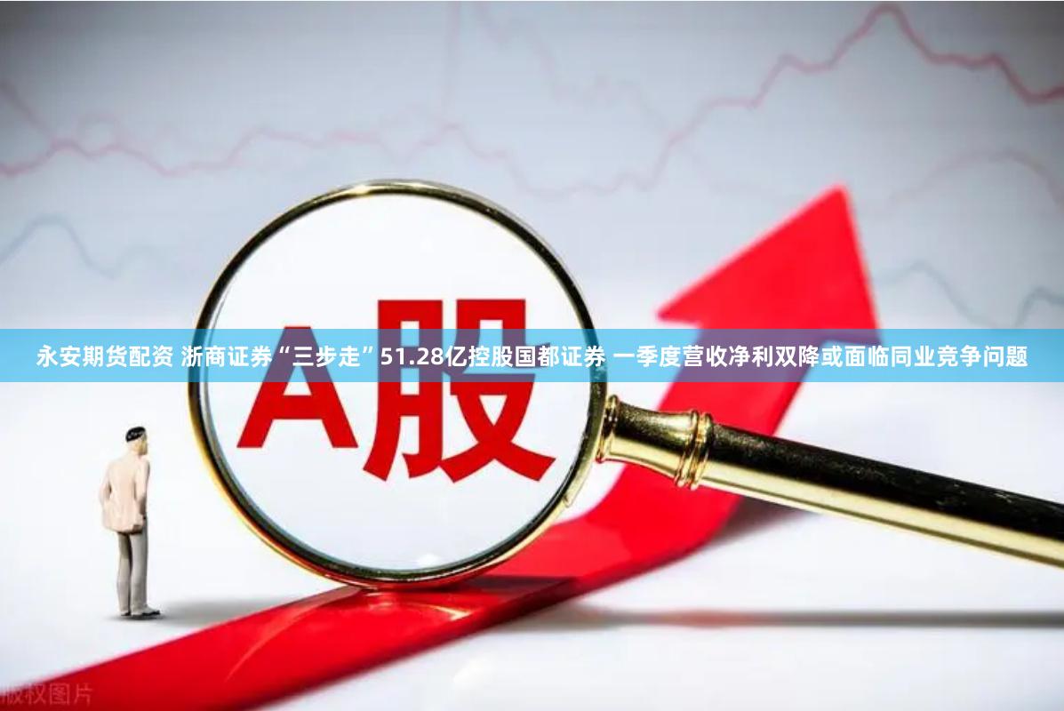 永安期货配资 浙商证券“三步走”51.28亿控股国都证券 一季度营收净利双降或面临同业竞争问题