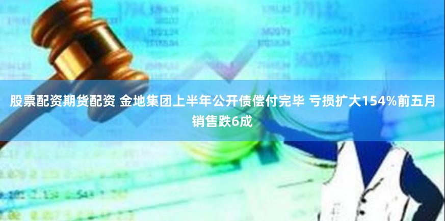 股票配资期货配资 金地集团上半年公开债偿付完毕 亏损扩大154%前五月销售跌6成