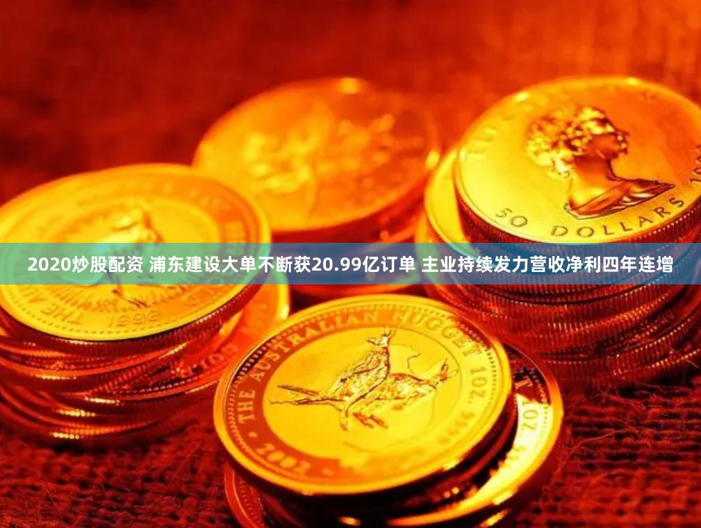 2020炒股配资 浦东建设大单不断获20.99亿订单 主业持续发力营收净利四年连增