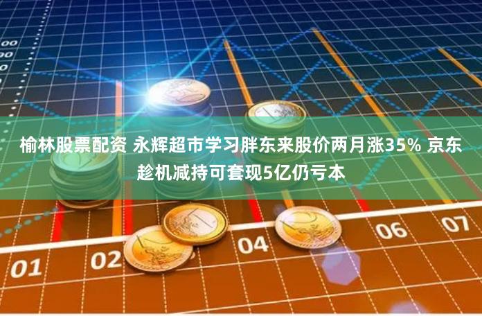 榆林股票配资 永辉超市学习胖东来股价两月涨35% 京东趁机减持可套现5亿仍亏本