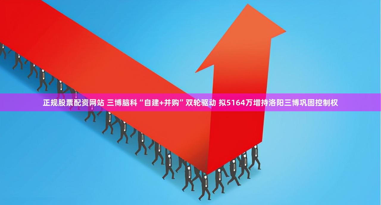 正规股票配资网站 三博脑科“自建+并购”双轮驱动 拟5164万增持洛阳三博巩固控制权
