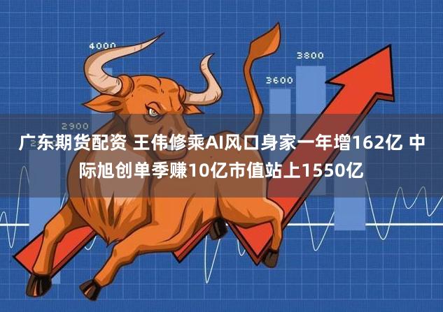 广东期货配资 王伟修乘AI风口身家一年增162亿 中际旭创单季赚10亿市值站上1550亿