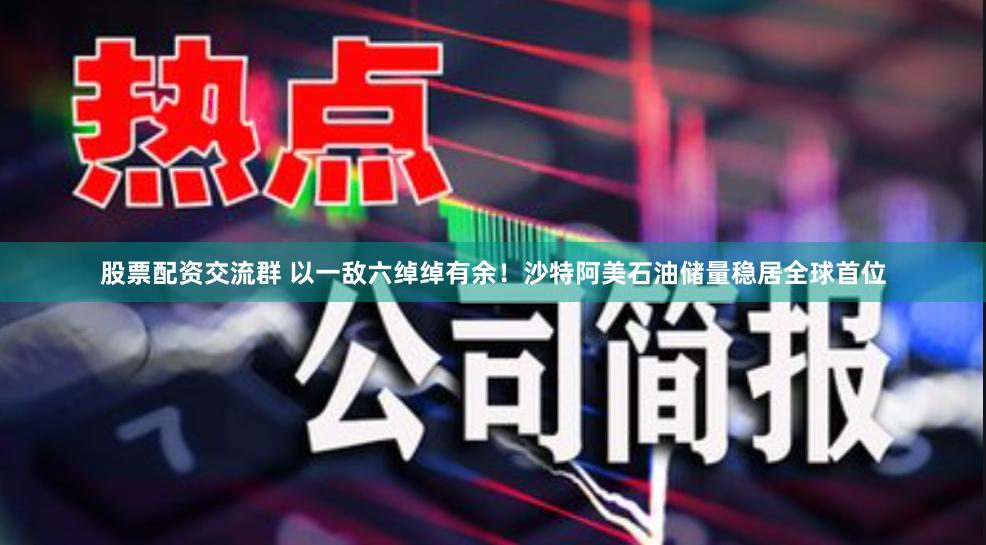 股票配资交流群 以一敌六绰绰有余！沙特阿美石油储量稳居全球首位