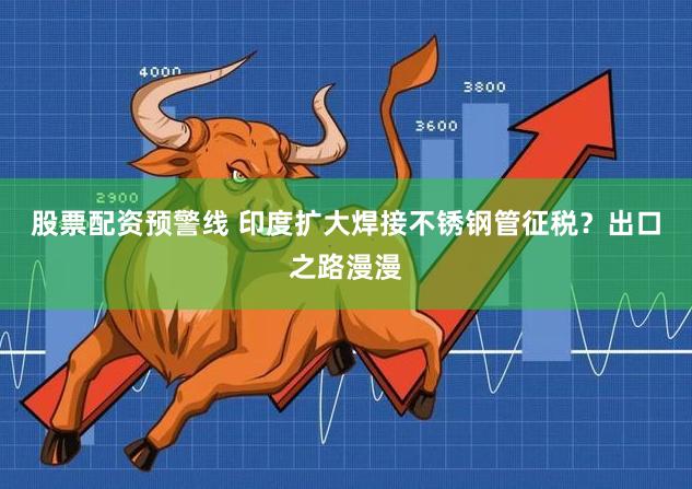股票配资预警线 印度扩大焊接不锈钢管征税？出口之路漫漫