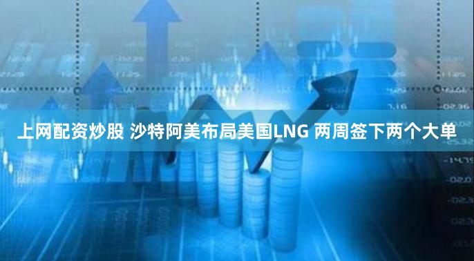 上网配资炒股 沙特阿美布局美国LNG 两周签下两个大单