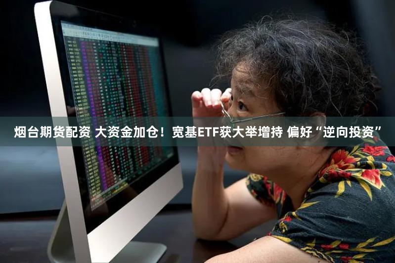 烟台期货配资 大资金加仓！宽基ETF获大举增持 偏好“逆向投资”