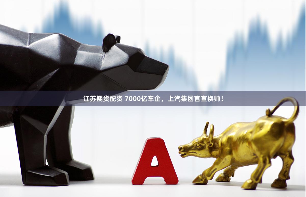 江苏期货配资 7000亿车企，上汽集团官宣换帅！