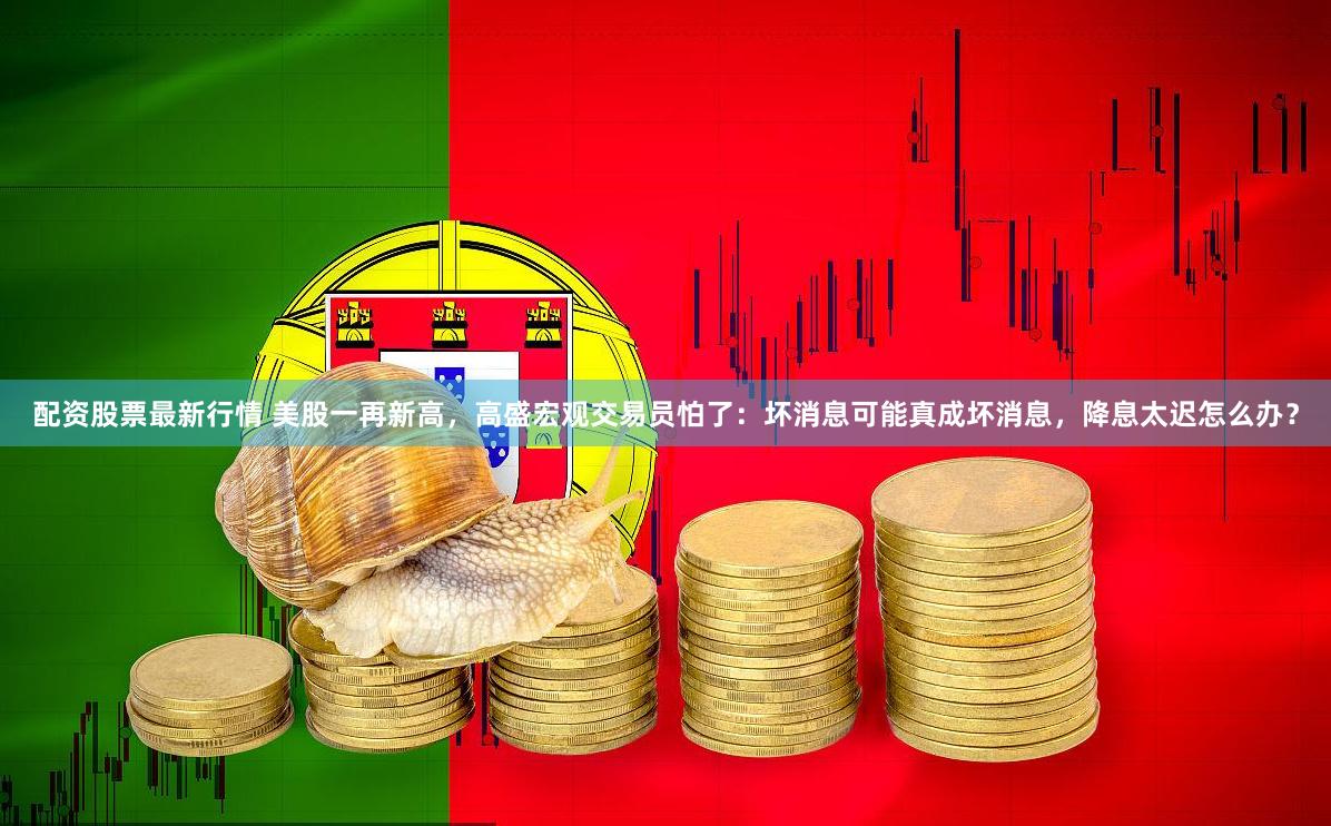 配资股票最新行情 美股一再新高，高盛宏观交易员怕了：坏消息可能真成坏消息，降息太迟怎么办？