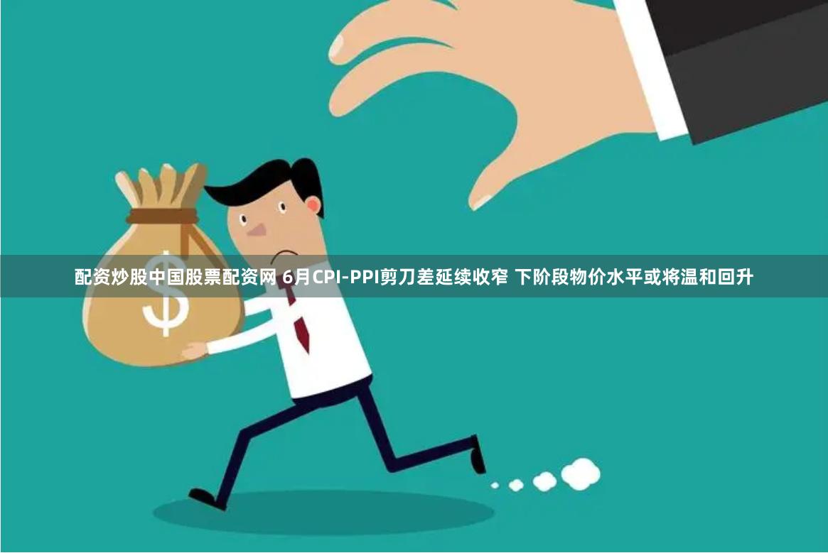 配资炒股中国股票配资网 6月CPI-PPI剪刀差延续收窄 下阶段物价水平或将温和回升