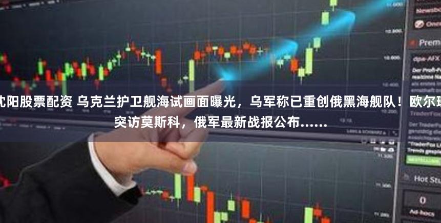 沈阳股票配资 乌克兰护卫舰海试画面曝光，乌军称已重创俄黑海舰队！欧尔班突访莫斯科，俄军最新战报公布......