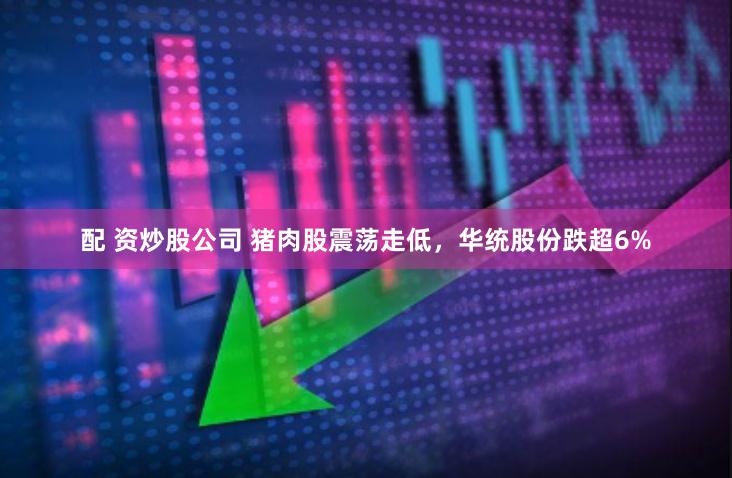 配 资炒股公司 猪肉股震荡走低，华统股份跌超6%