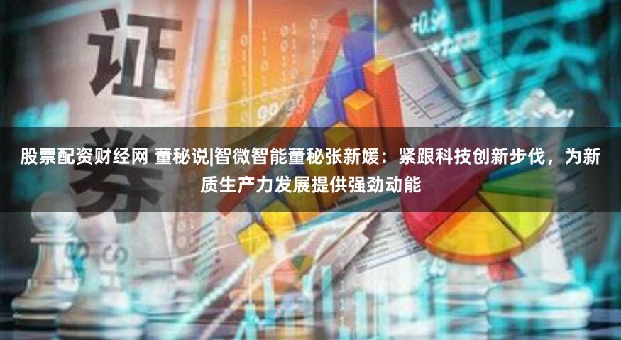 股票配资财经网 董秘说|智微智能董秘张新媛：紧跟科技创新步伐，为新质生产力发展提供强劲动能