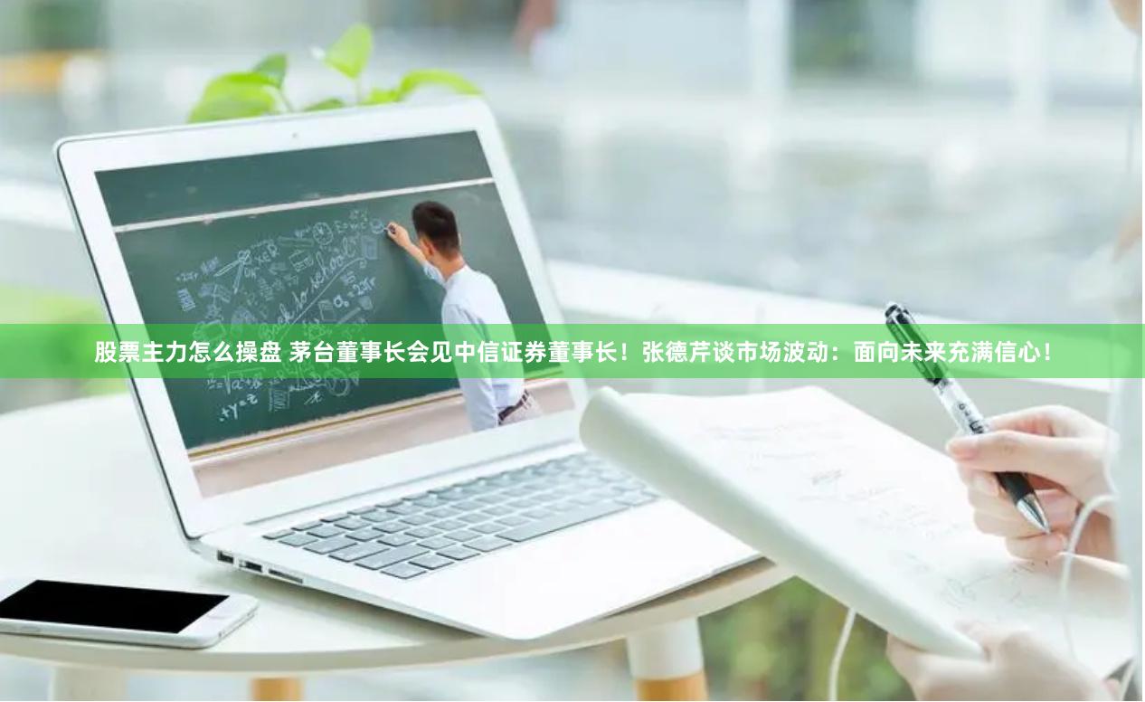 股票主力怎么操盘 茅台董事长会见中信证券董事长！张德芹谈市场波动：面向未来充满信心！