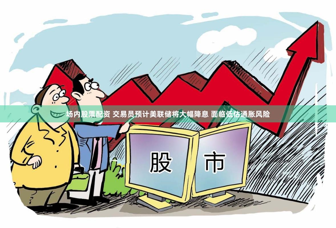 场内股票配资 交易员预计美联储将大幅降息 面临低估通胀风险