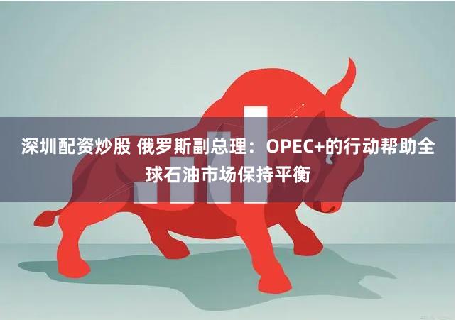 深圳配资炒股 俄罗斯副总理：OPEC+的行动帮助全球石油市场保持平衡