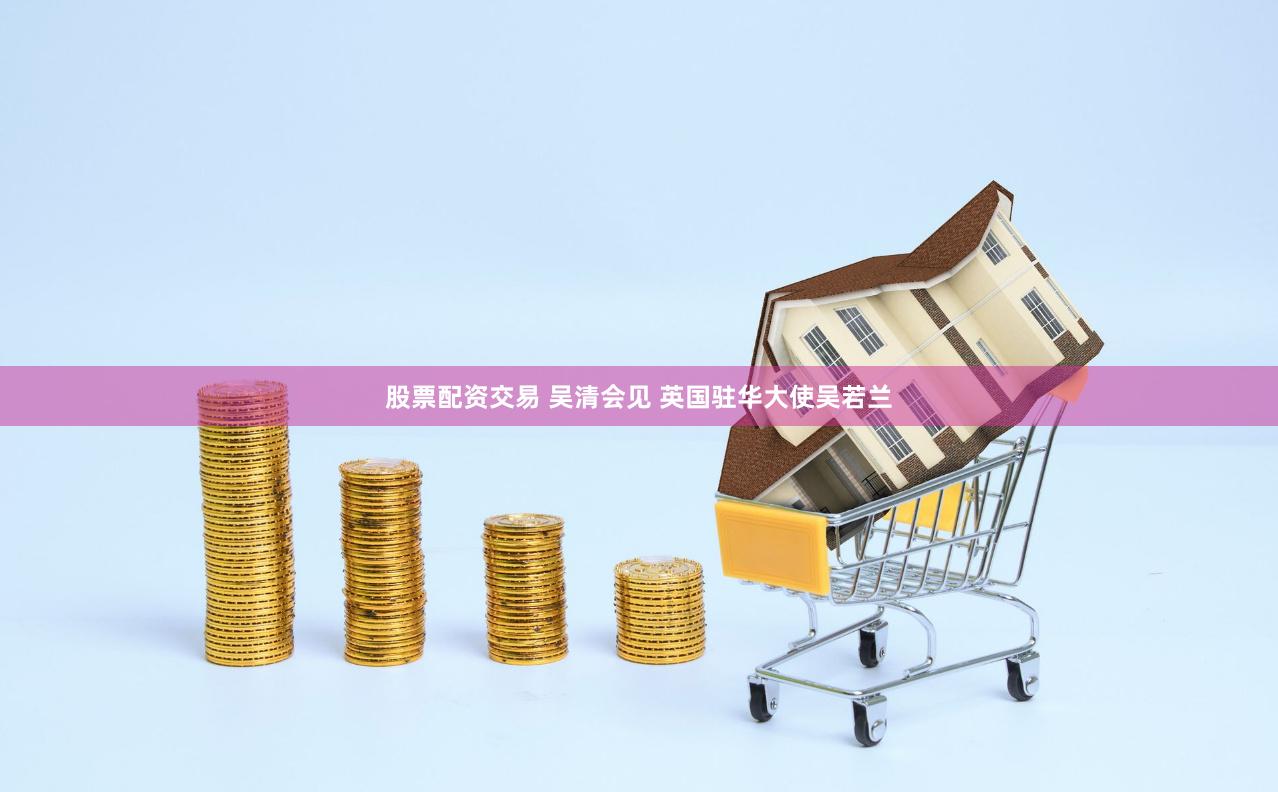 股票配资交易 吴清会见 英国驻华大使吴若兰