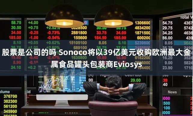 股票是公司的吗 Sonoco将以39亿美元收购欧洲最大金属食品罐头包装商Eviosys