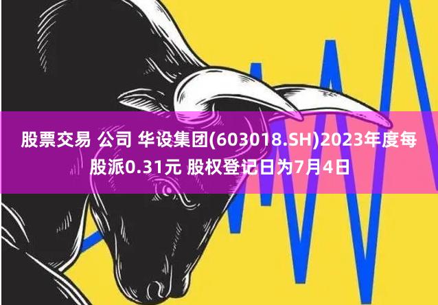 股票交易 公司 华设集团(603018.SH)2023年度每股派0.31元 股权登记日为7月4日