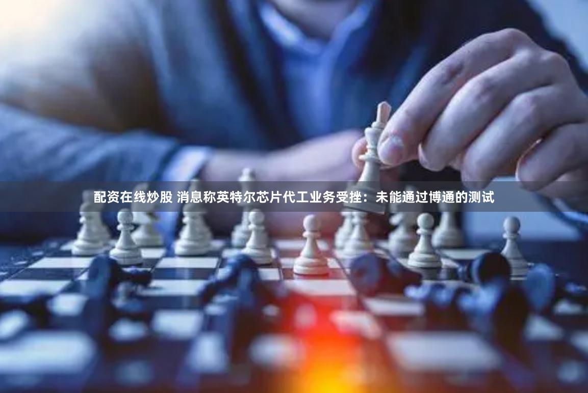 配资在线炒股 消息称英特尔芯片代工业务受挫：未能通过博通的测试