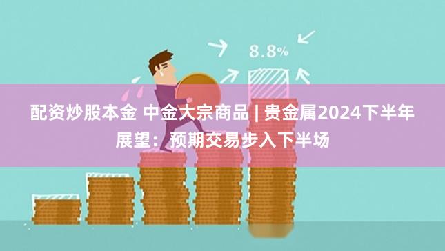 配资炒股本金 中金大宗商品 | 贵金属2024下半年展望：预期交易步入下半场