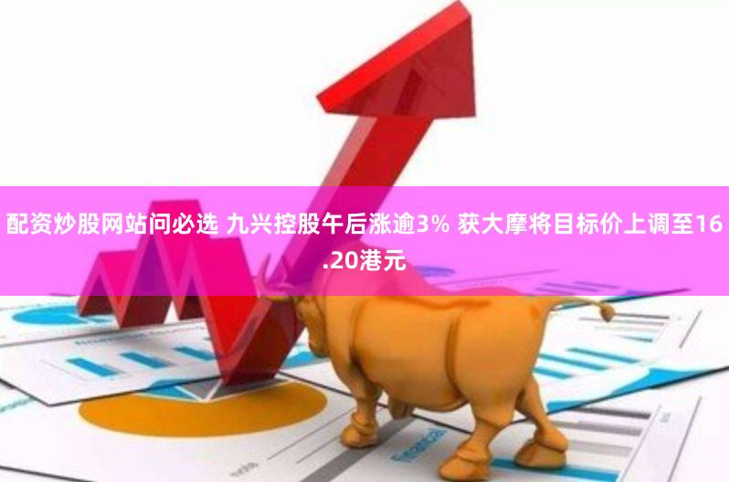 配资炒股网站问必选 九兴控股午后涨逾3% 获大摩将目标价上调至16.20港元