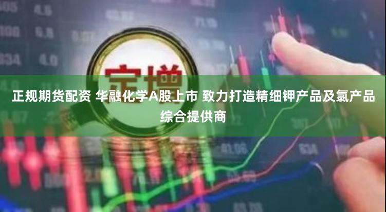正规期货配资 华融化学A股上市 致力打造精细钾产品及氯产品综合提供商