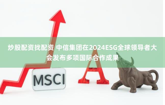 炒股配资找配资 中信集团在2024ESG全球领导者大会发布多项国际合作成果