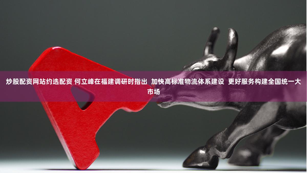 炒股配资网站约选配资 何立峰在福建调研时指出  加快高标准物流体系建设  更好服务构建全国统一大市场