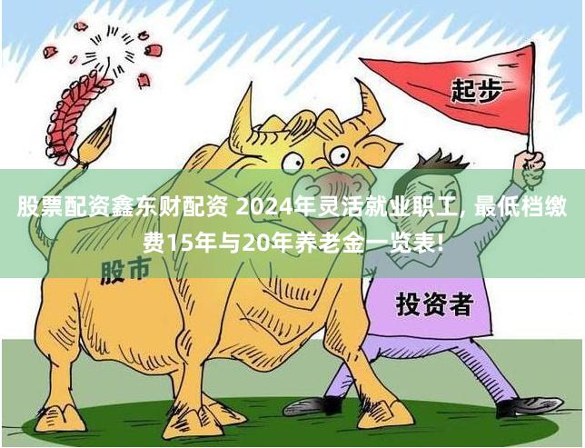 股票配资鑫东财配资 2024年灵活就业职工, 最低档缴费15年与20年养老金一览表!