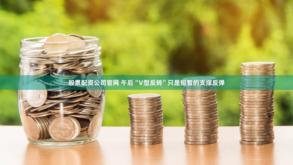 股票配资公司官网 午后“V型反转”只是短暂的支撑反弹