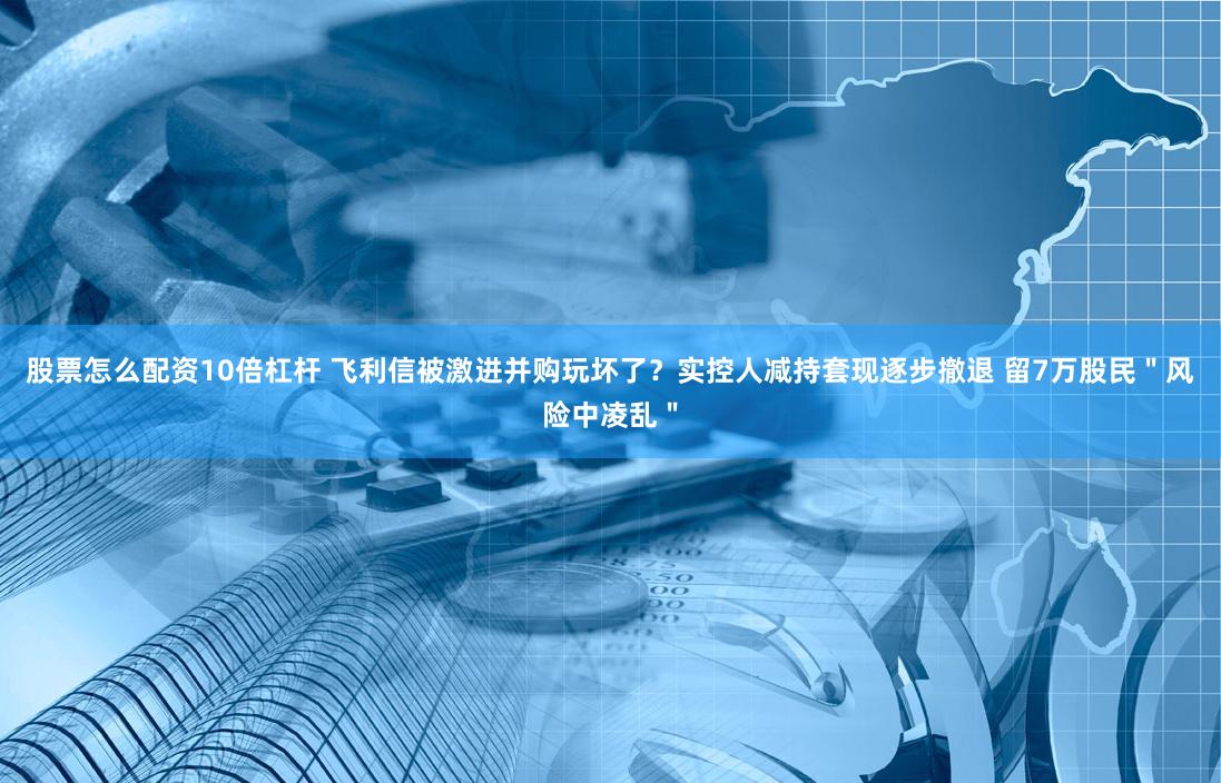 股票怎么配资10倍杠杆 飞利信被激进并购玩坏了？实控人减持套现逐步撤退 留7万股民＂风险中凌乱＂