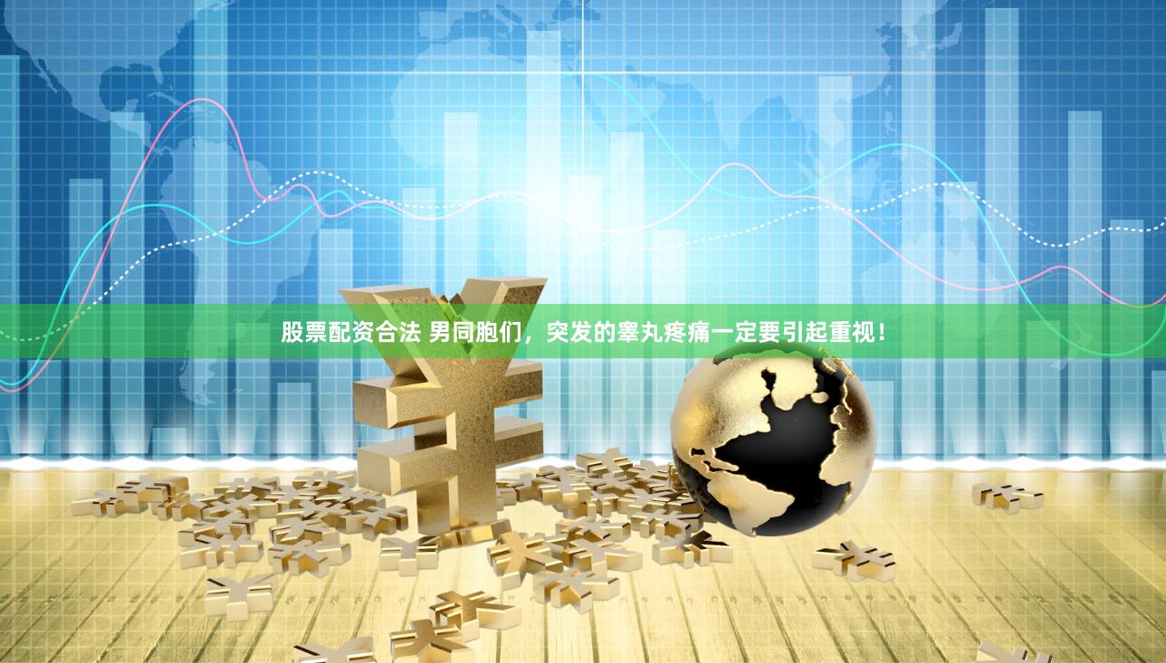 股票配资合法 男同胞们，突发的睾丸疼痛一定要引起重视！