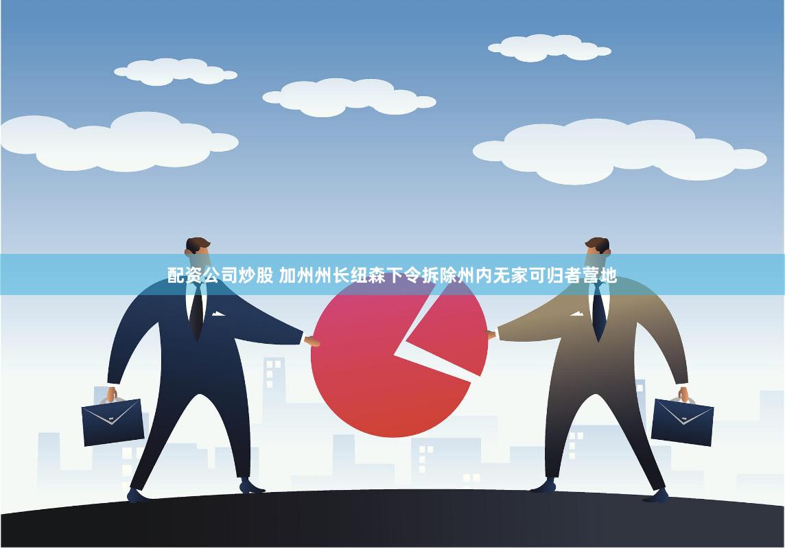 配资公司炒股 加州州长纽森下令拆除州内无家可归者营地