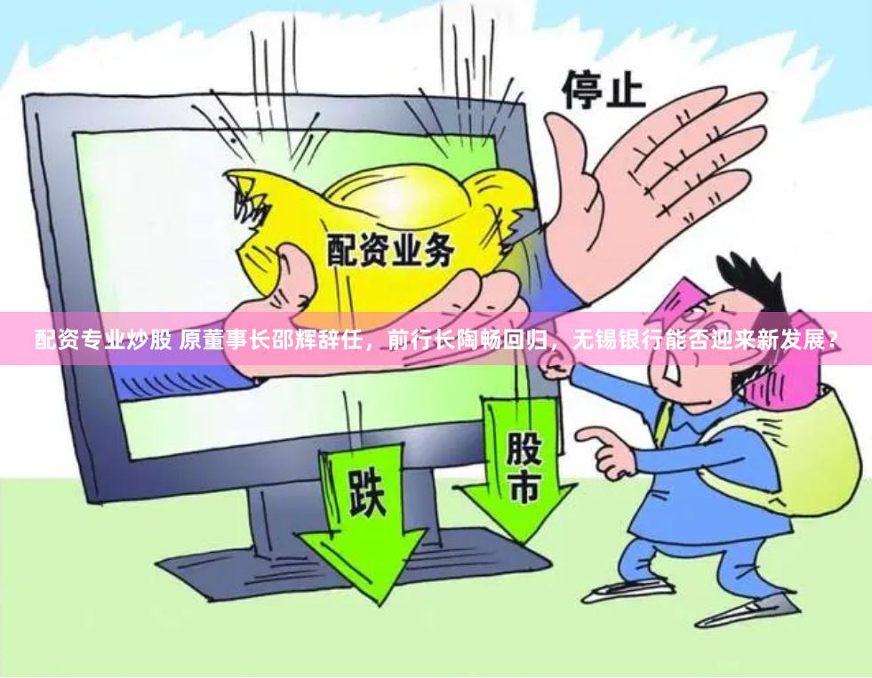 配资专业炒股 原董事长邵辉辞任，前行长陶畅回归，无锡银行能否迎来新发展？