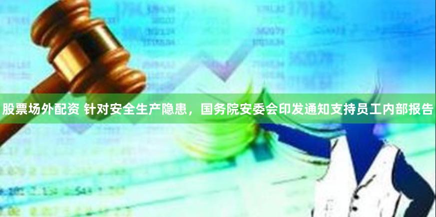 股票场外配资 针对安全生产隐患，国务院安委会印发通知支持员工内部报告