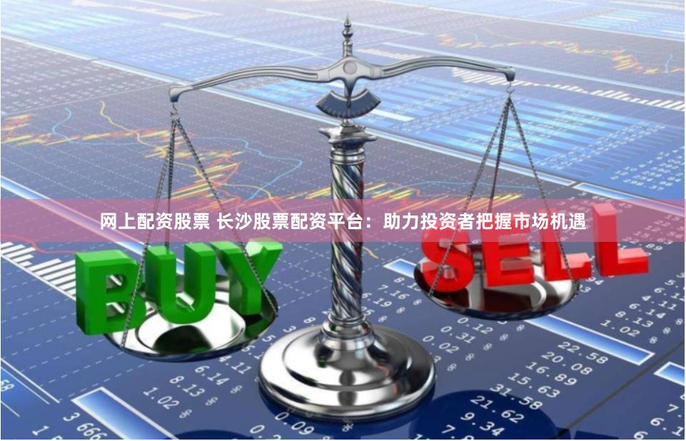 网上配资股票 长沙股票配资平台：助力投资者把握市场机遇