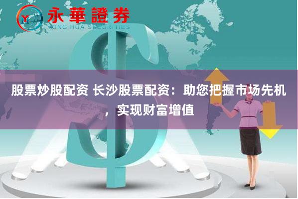 股票炒股配资 长沙股票配资：助您把握市场先机，实现财富增值
