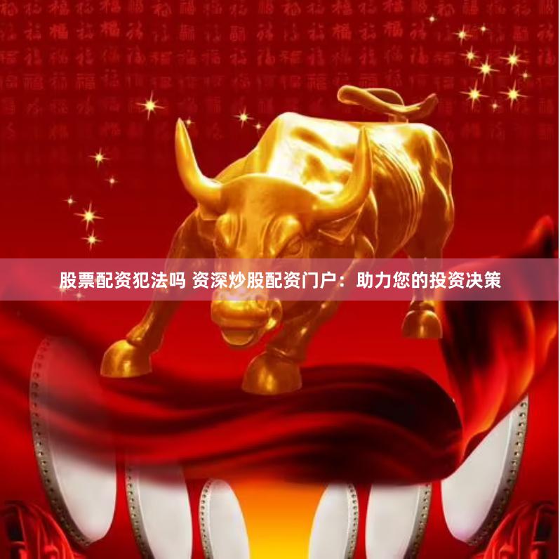 股票配资犯法吗 资深炒股配资门户：助力您的投资决策