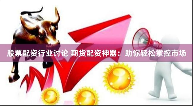 股票配资行业讨论 期货配资神器：助你轻松掌控市场