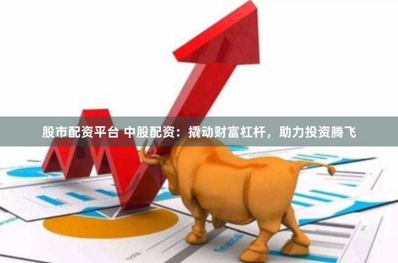 股市配资平台 中股配资：撬动财富杠杆，助力投资腾飞