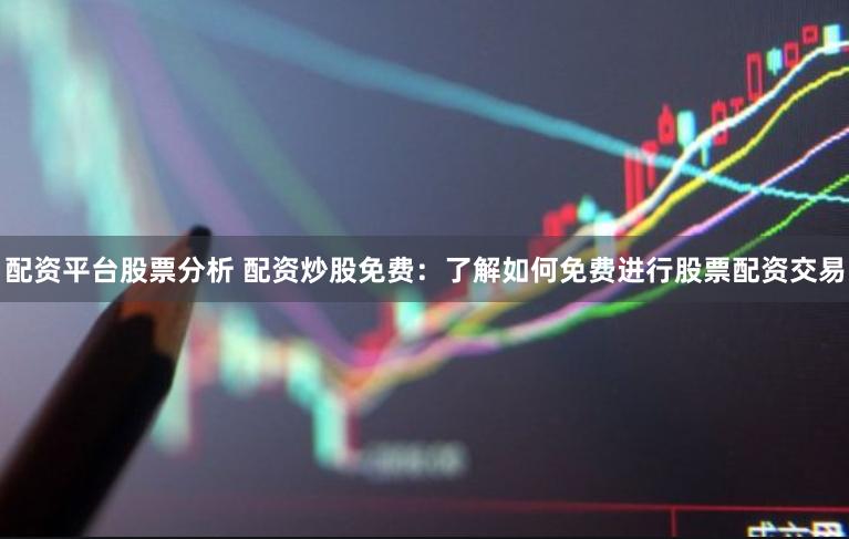 配资平台股票分析 配资炒股免费：了解如何免费进行股票配资交易