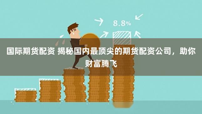 国际期货配资 揭秘国内最顶尖的期货配资公司，助你财富腾飞