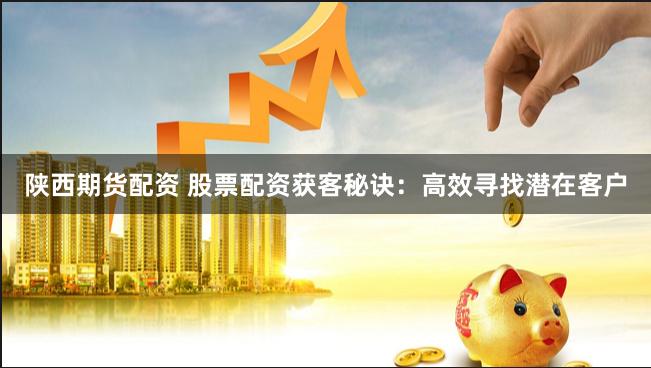 陕西期货配资 股票配资获客秘诀：高效寻找潜在客户