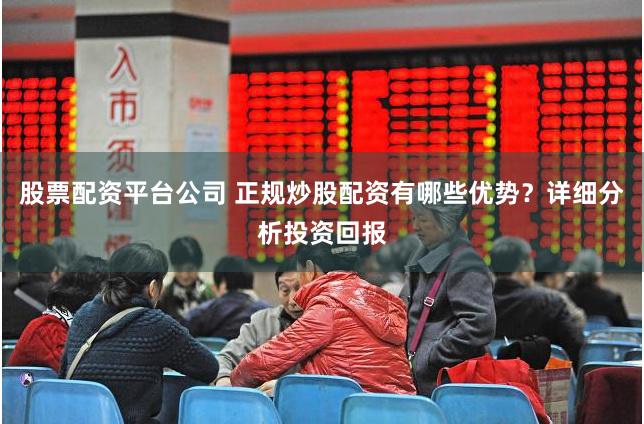 股票配资平台公司 正规炒股配资有哪些优势？详细分析投资回报