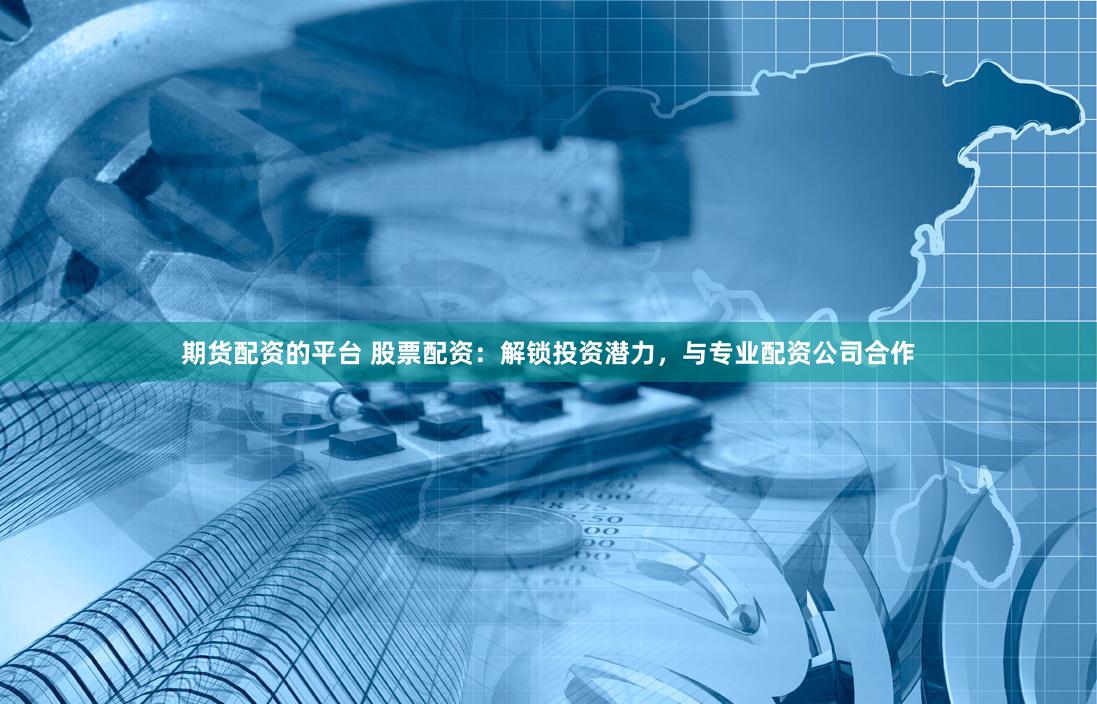 期货配资的平台 股票配资：解锁投资潜力，与专业配资公司合作
